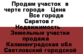 Продам участок​ в черте города › Цена ­ 500 000 - Все города, Саратов г. Недвижимость » Земельные участки продажа   . Калининградская обл.,Светловский городской округ 